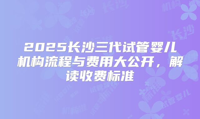 2025长沙三代试管婴儿机构流程与费用大公开，解读收费标准