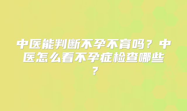 中医能判断不孕不育吗？中医怎么看不孕症检查哪些？
