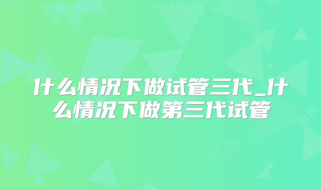 什么情况下做试管三代_什么情况下做第三代试管