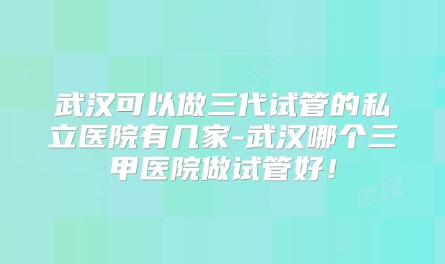 武汉可以做三代试管的私立医院有几家-武汉哪个三甲医院做试管好!