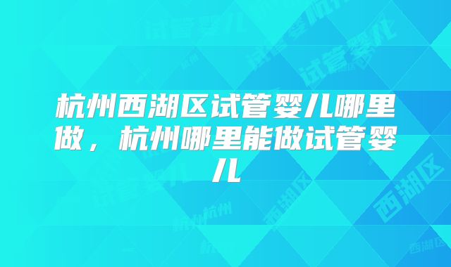 杭州西湖区试管婴儿哪里做,杭州哪里能做试管婴儿