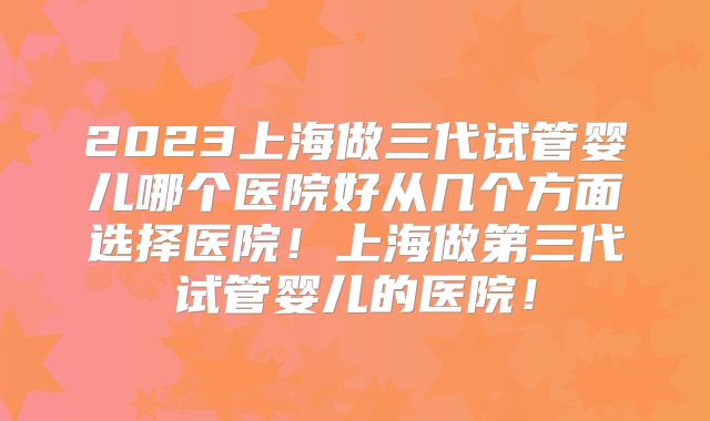 2023上海做三代试管婴儿哪个医院好从几个方面选择医院！上海做第三代试管婴儿的医院！