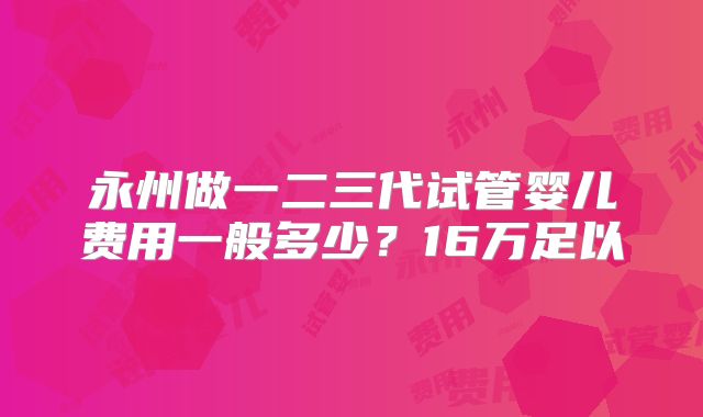 永州做一二三代试管婴儿费用一般多少？16万足以