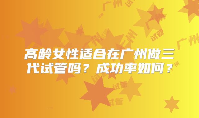 高龄女性适合在广州做三代试管吗？成功率如何？