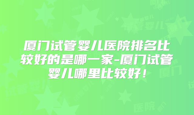 厦门试管婴儿医院排名比较好的是哪一家-厦门试管婴儿哪里比较好！