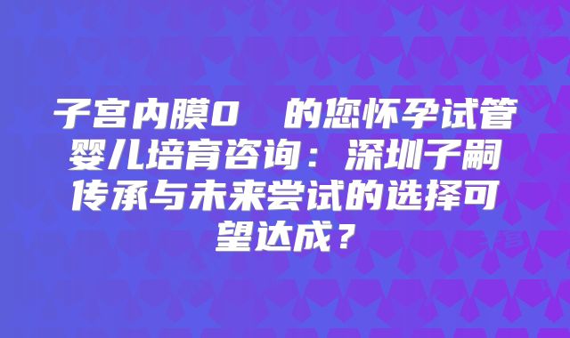 子宫内膜0��的您怀孕试管婴儿培育咨询：深圳子嗣传承与未来尝试的选择可望达成？