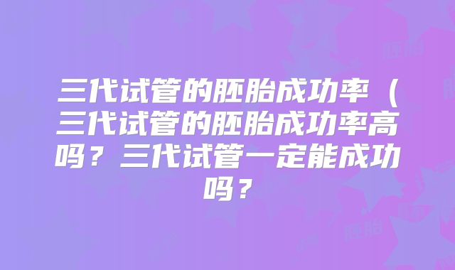 三代试管的胚胎成功率（三代试管的胚胎成功率高吗？三代试管一定能成功吗？