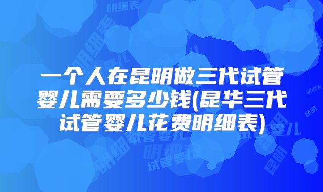 一个人在昆明做三代试管婴儿需要多少钱(昆华三代试管婴儿花费明细表)