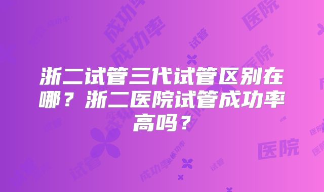 浙二试管三代试管区别在哪？浙二医院试管成功率高吗？