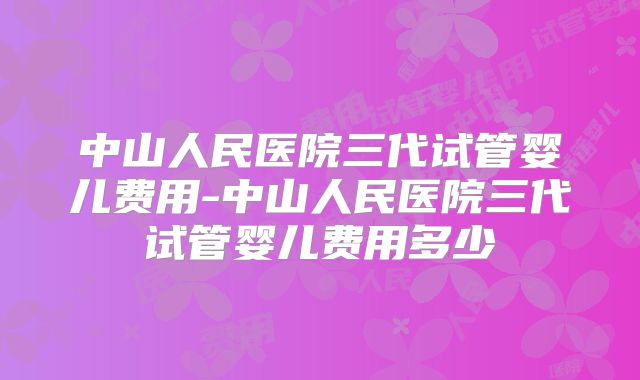 中山人民医院三代试管婴儿费用-中山人民医院三代试管婴儿费用多少