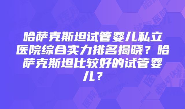 哈萨克斯坦试管婴儿私立医院综合实力排名揭晓？哈萨克斯坦比较好的试管婴儿？