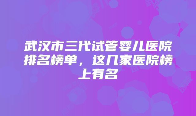 武汉市三代试管婴儿医院排名榜单，这几家医院榜上有名