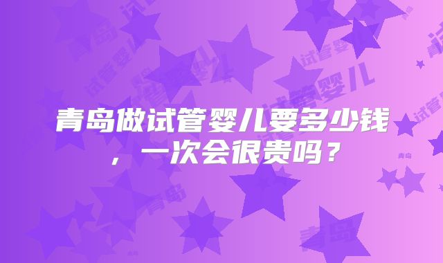 青岛做试管婴儿要多少钱，一次会很贵吗？