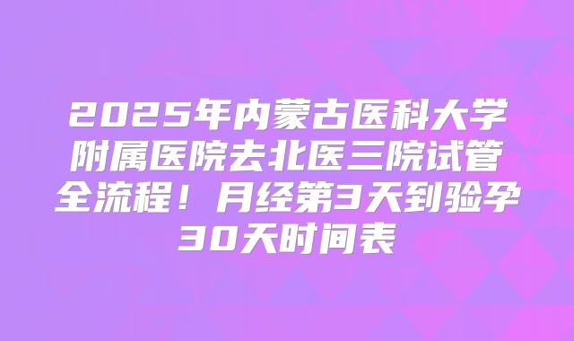 2025年内蒙古医科大学附属医院去北医三院试管全流程！月经第3天到验孕30天时间表