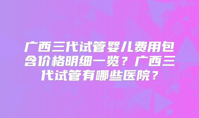 广西三代试管婴儿费用包含价格明细一览?广西三代试管有哪些医院?