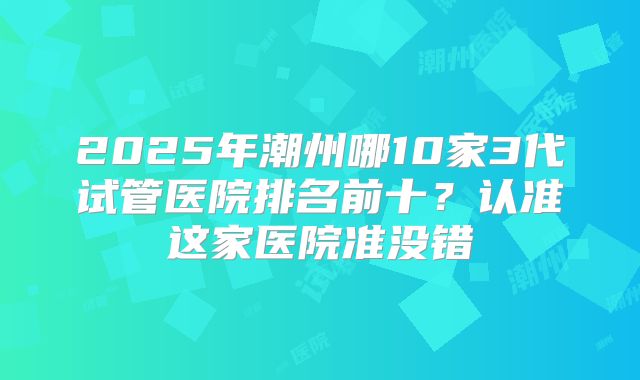 2025年潮州哪10家3代试管医院排名前十？认准这家医院准没错