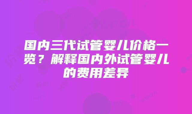 国内三代试管婴儿价格一览？解释国内外试管婴儿的费用差异