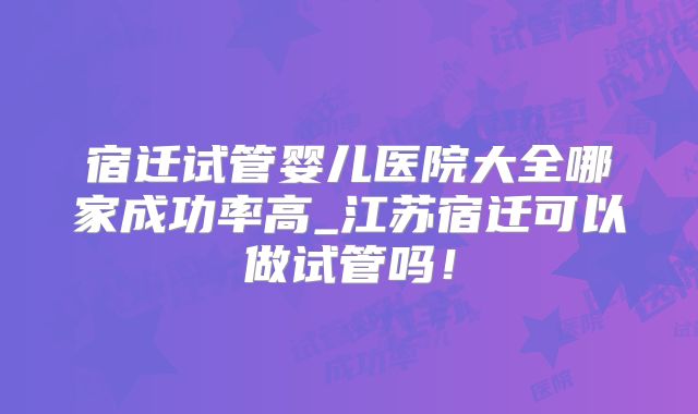 宿迁试管婴儿医院大全哪家成功率高_江苏宿迁可以做试管吗!