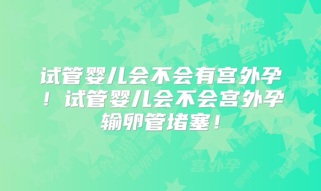 试管婴儿会不会有宫外孕!试管婴儿会不会宫外孕输卵管堵塞!