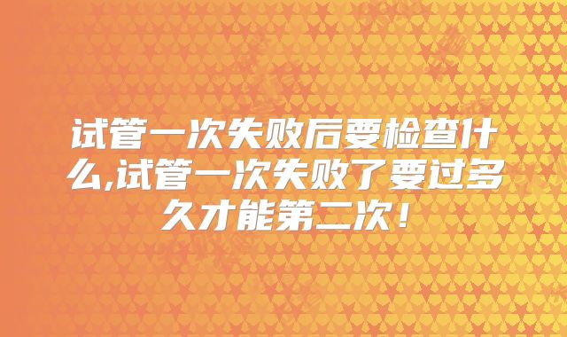 试管一次失败后要检查什么,试管一次失败了要过多久才能第二次！