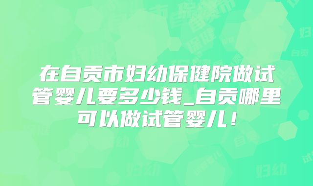 在自贡市妇幼保健院做试管婴儿要多少钱_自贡哪里可以做试管婴儿！