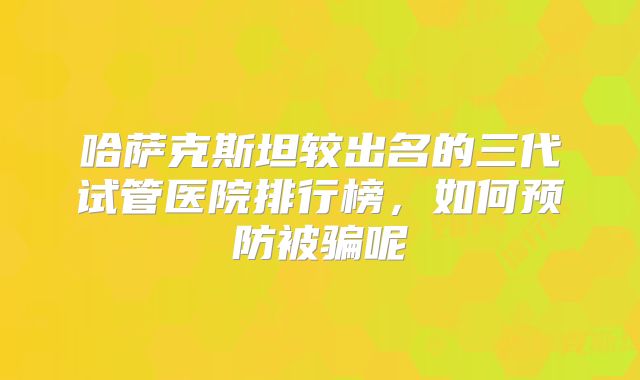 哈萨克斯坦较出名的三代试管医院排行榜,如何预防被骗呢