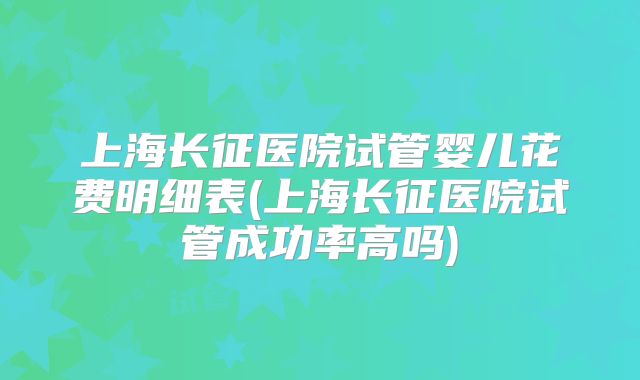 上海长征医院试管婴儿花费明细表(上海长征医院试管成功率高吗)