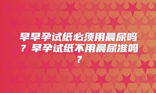 早早孕试纸必须用晨尿吗？早孕试纸不用晨尿准吗？
