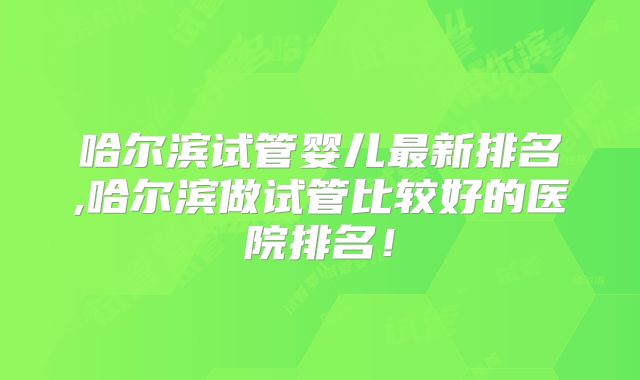 哈尔滨试管婴儿最新排名,哈尔滨做试管比较好的医院排名！
