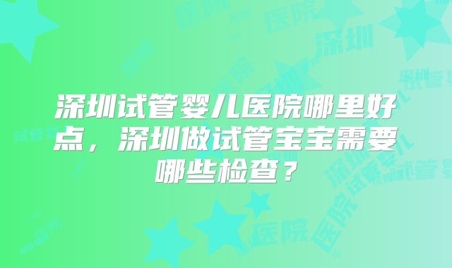 深圳试管婴儿医院哪里好点，深圳做试管宝宝需要哪些检查？