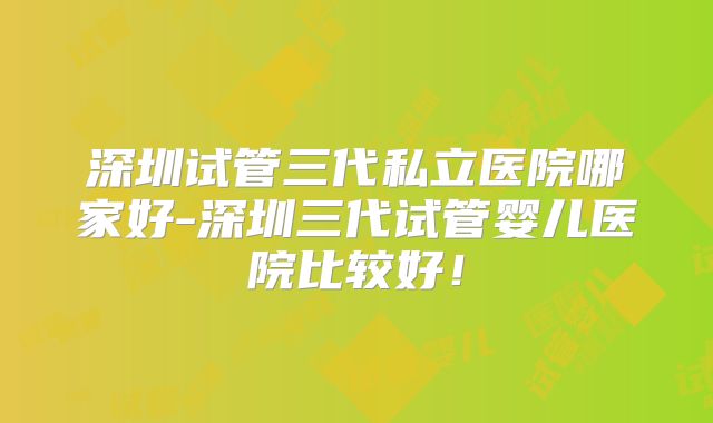 深圳试管三代私立医院哪家好-深圳三代试管婴儿医院比较好！