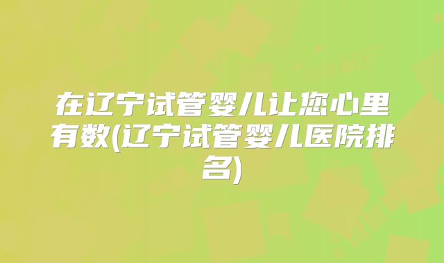 在辽宁试管婴儿让您心里有数(辽宁试管婴儿医院排名)