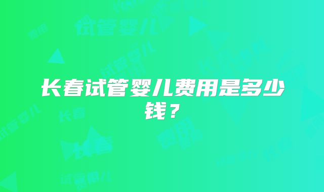 长春试管婴儿费用是多少钱？