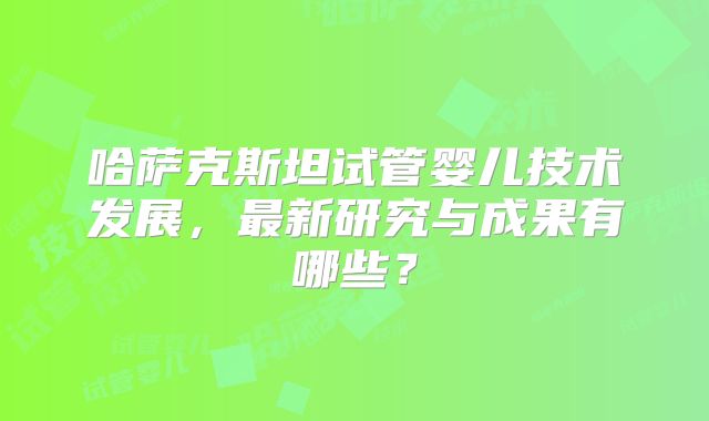 哈萨克斯坦试管婴儿技术发展，最新研究与成果有哪些？