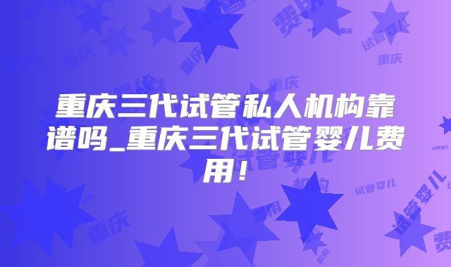重庆三代试管私人机构靠谱吗_重庆三代试管婴儿费用！
