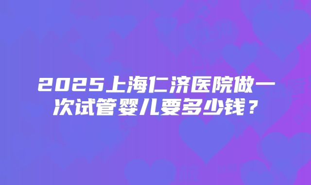 2025上海仁济医院做一次试管婴儿要多少钱？