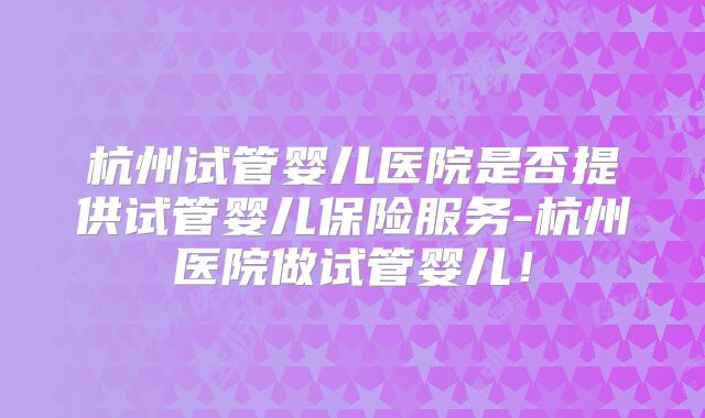 杭州试管婴儿医院是否提供试管婴儿保险服务-杭州医院做试管婴儿！
