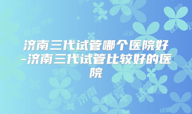 济南三代试管哪个医院好-济南三代试管比较好的医院