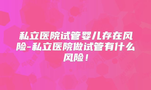 私立医院试管婴儿存在风险-私立医院做试管有什么风险!