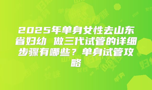 2025年单身女性去山东省妇幼 做三代试管的详细步骤有哪些?单身试管攻略