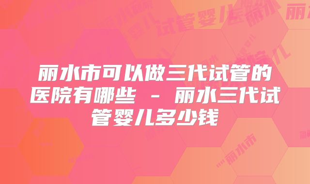 丽水市可以做三代试管的医院有哪些 - 丽水三代试管婴儿多少钱