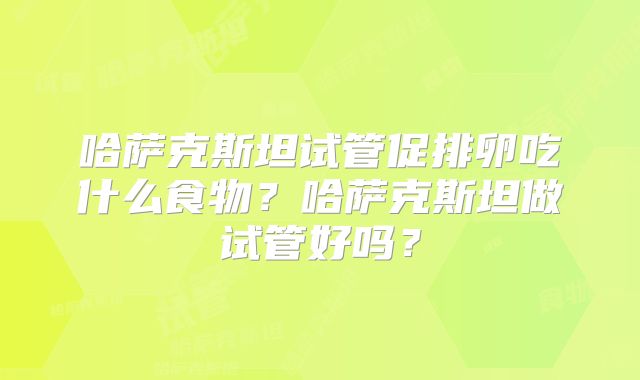 哈萨克斯坦试管促排卵吃什么食物?哈萨克斯坦做试管好吗?