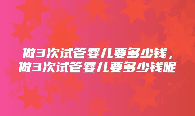 做3次试管婴儿要多少钱,做3次试管婴儿要多少钱呢