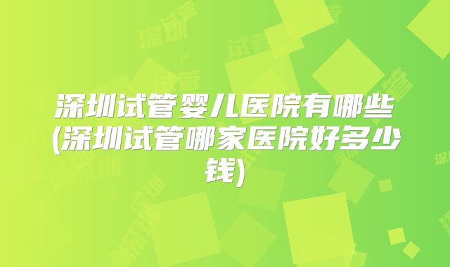 深圳试管婴儿医院有哪些(深圳试管哪家医院好多少钱)