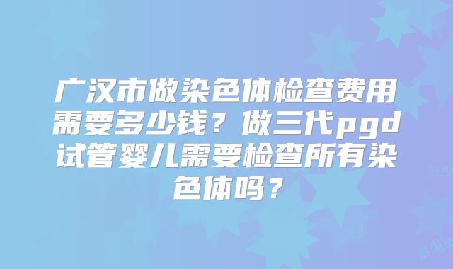 广汉市做染色体检查费用需要多少钱？做三代pgd试管婴儿需要检查所有染色体吗？