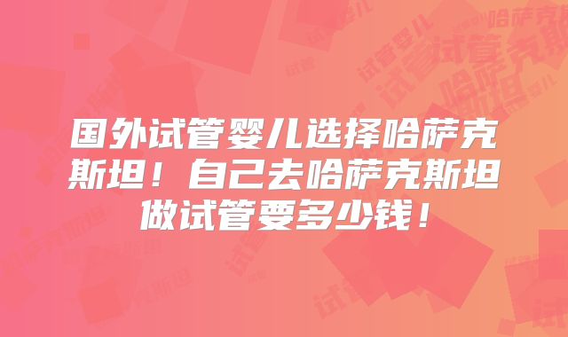 国外试管婴儿选择哈萨克斯坦！自己去哈萨克斯坦做试管要多少钱！