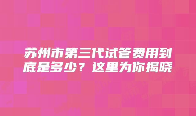 苏州市第三代试管费用到底是多少?这里为你揭晓