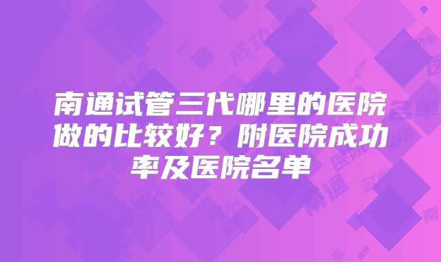 南通试管三代哪里的医院做的比较好？附医院成功率及医院名单