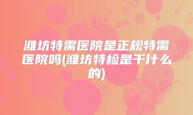 潍坊特需医院是正规特需医院吗(潍坊特检是干什么的)