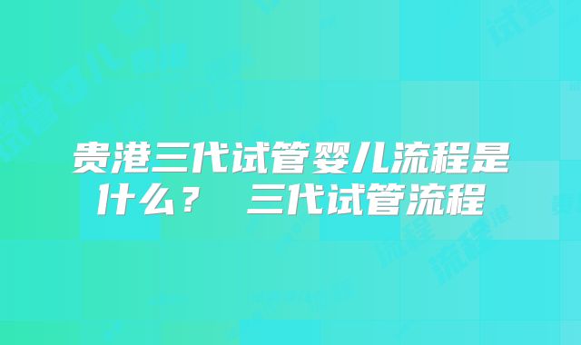贵港三代试管婴儿流程是什么？ 三代试管流程